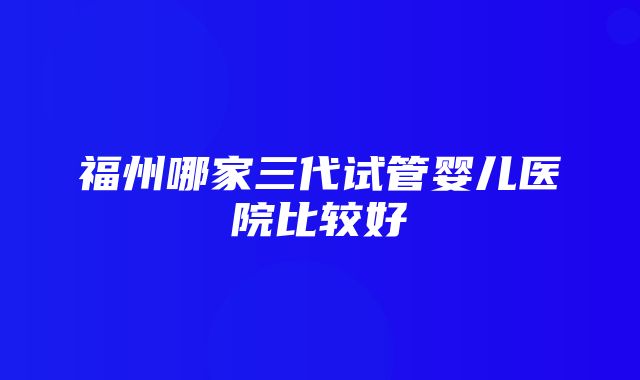 福州哪家三代试管婴儿医院比较好