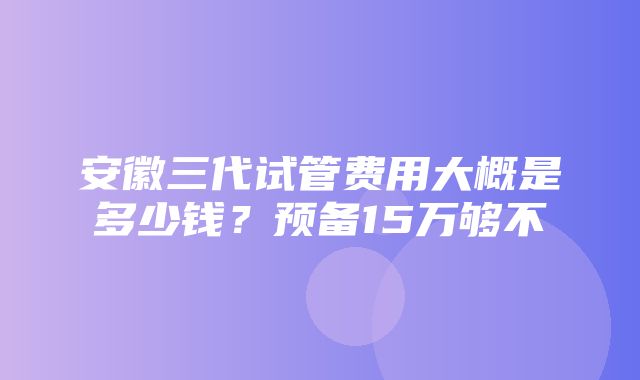 安徽三代试管费用大概是多少钱？预备15万够不