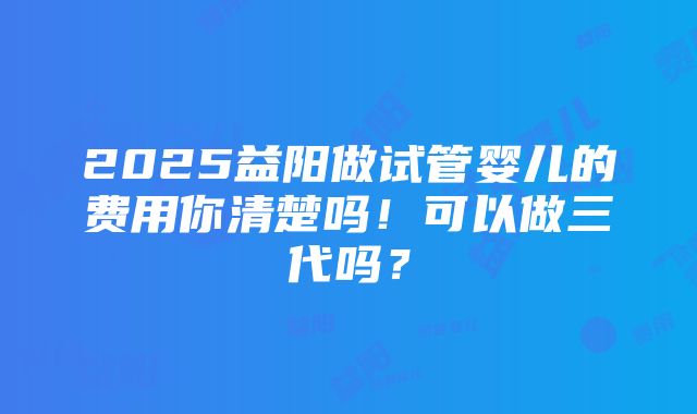 2025益阳做试管婴儿的费用你清楚吗！可以做三代吗？