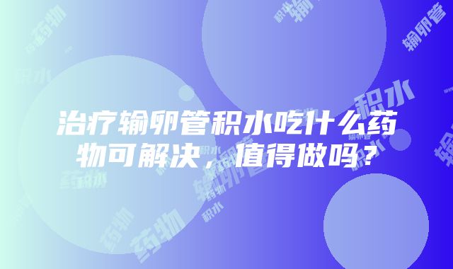 治疗输卵管积水吃什么药物可解决，值得做吗？