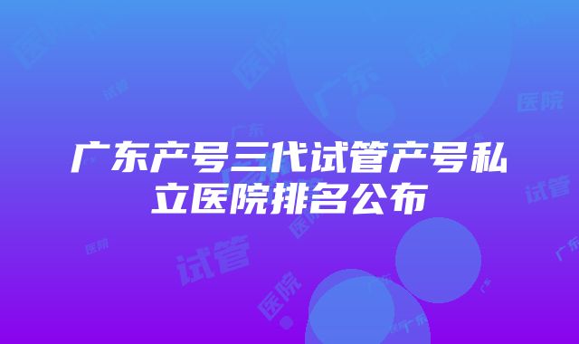 广东产号三代试管产号私立医院排名公布