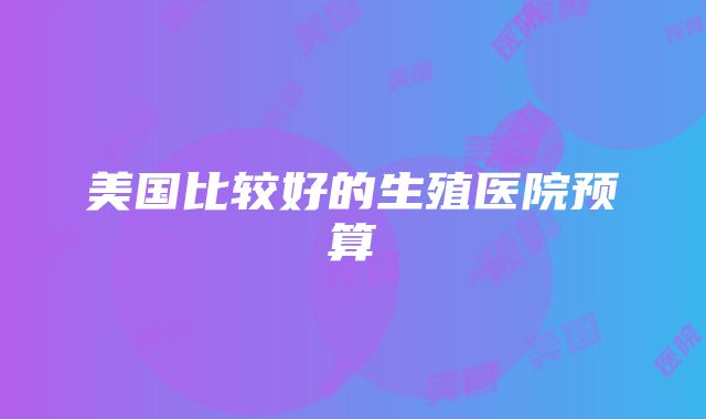 美国比较好的生殖医院预算