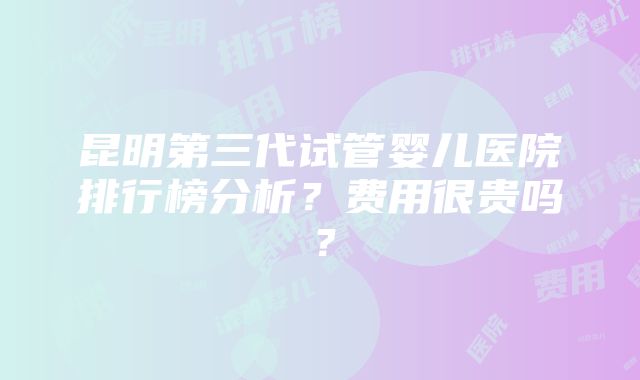 昆明第三代试管婴儿医院排行榜分析？费用很贵吗？