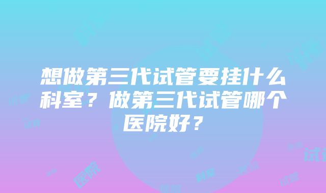 想做第三代试管要挂什么科室？做第三代试管哪个医院好？