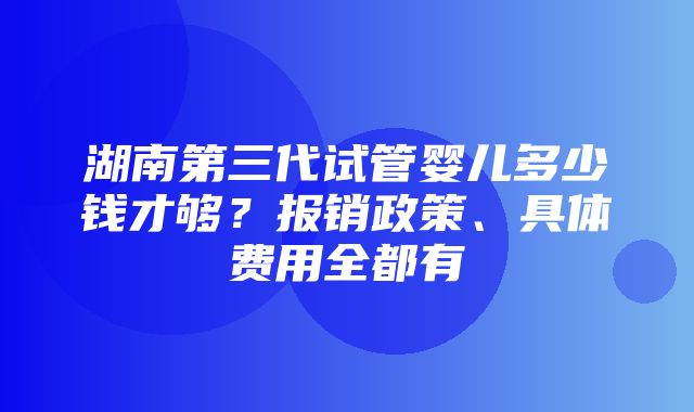 湖南第三代试管婴儿多少钱才够？报销政策、具体费用全都有