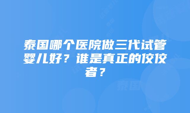 泰国哪个医院做三代试管婴儿好？谁是真正的佼佼者？