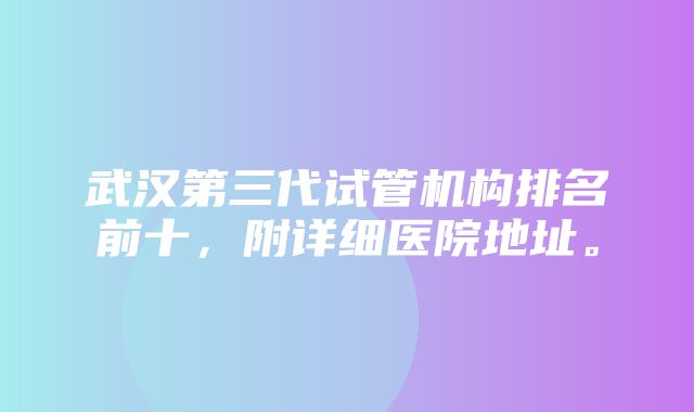 武汉第三代试管机构排名前十，附详细医院地址。