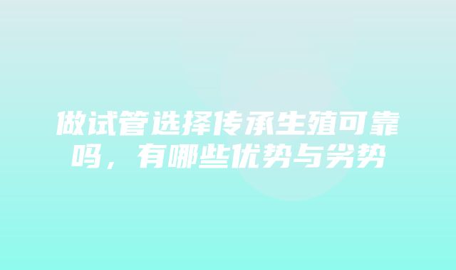 做试管选择传承生殖可靠吗，有哪些优势与劣势