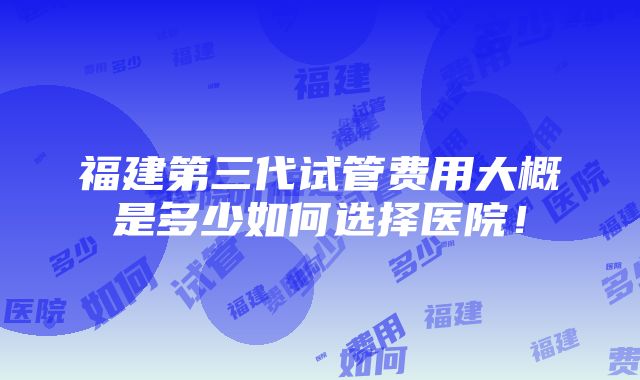 福建第三代试管费用大概是多少如何选择医院！