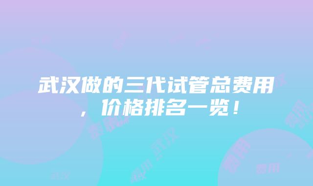 武汉做的三代试管总费用，价格排名一览！