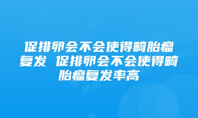 促排卵会不会使得畸胎瘤复发 促排卵会不会使得畸胎瘤复发率高