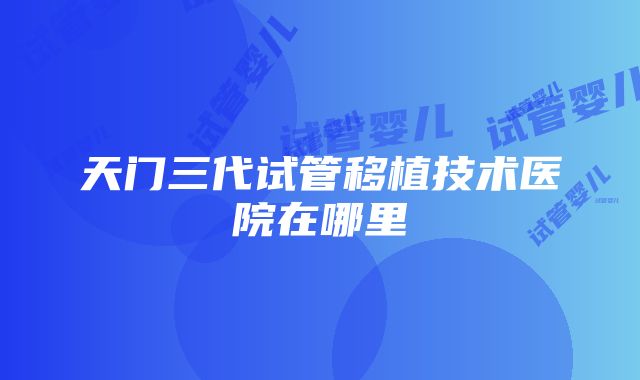 天门三代试管移植技术医院在哪里