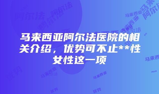 马来西亚阿尔法医院的相关介绍，优势可不止**性女性这一项