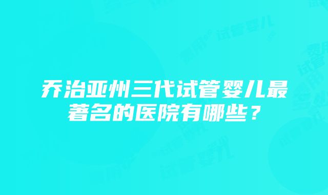 乔治亚州三代试管婴儿最著名的医院有哪些？