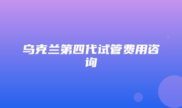 乌克兰第四代试管费用咨询