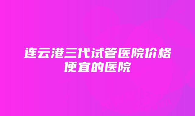 连云港三代试管医院价格便宜的医院