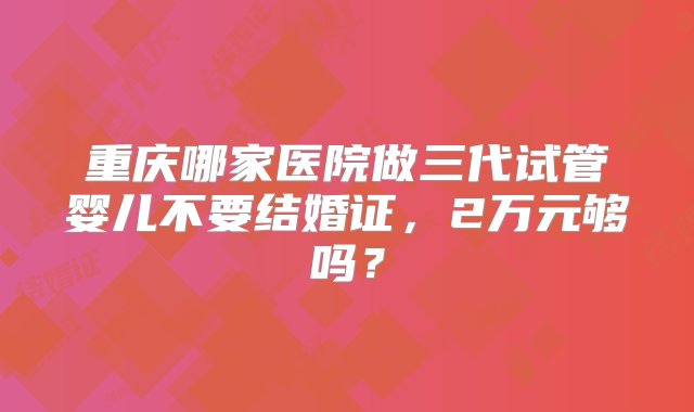 重庆哪家医院做三代试管婴儿不要结婚证，2万元够吗？