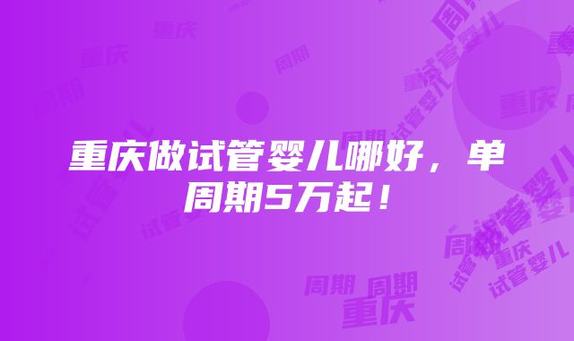 重庆做试管婴儿哪好，单周期5万起！