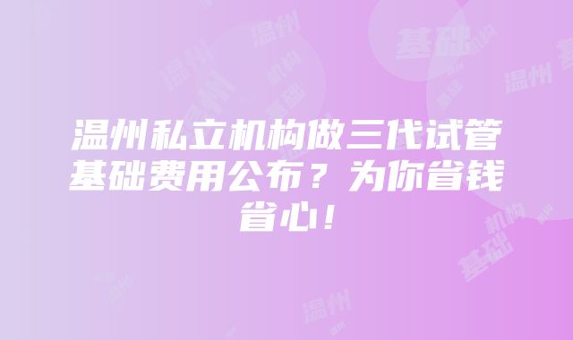 温州私立机构做三代试管基础费用公布？为你省钱省心！