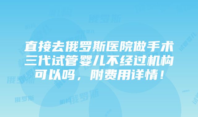 直接去俄罗斯医院做手术三代试管婴儿不经过机构可以吗，附费用详情！