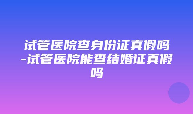 试管医院查身份证真假吗-试管医院能查结婚证真假吗