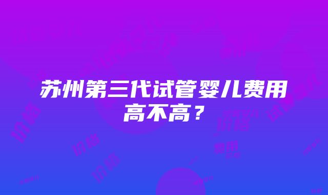 苏州第三代试管婴儿费用高不高？