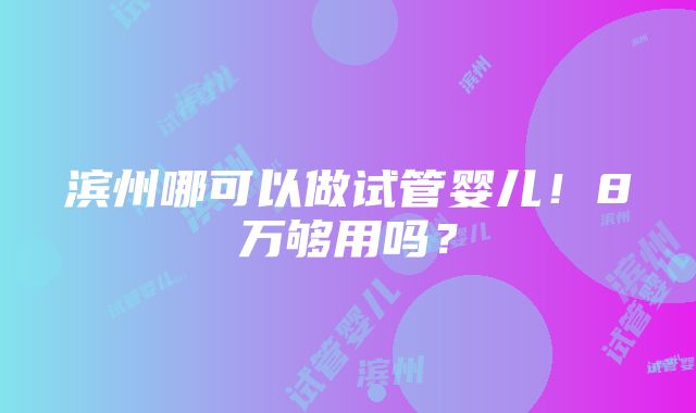 滨州哪可以做试管婴儿！8万够用吗？