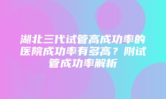 湖北三代试管高成功率的医院成功率有多高？附试管成功率解析