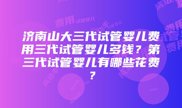 济南山大三代试管婴儿费用三代试管婴儿多钱？第三代试管婴儿有哪些花费？