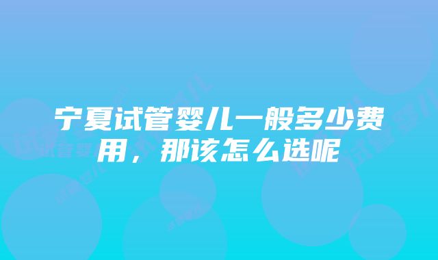 宁夏试管婴儿一般多少费用，那该怎么选呢