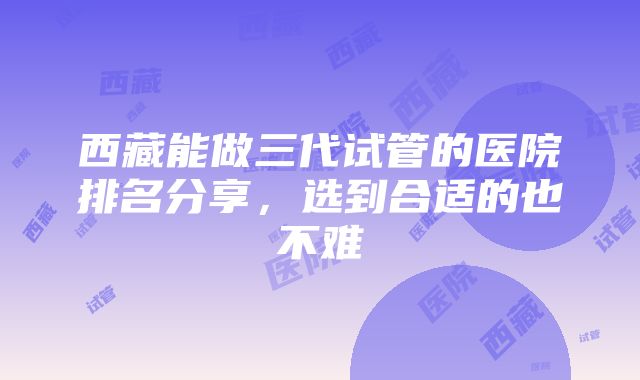 西藏能做三代试管的医院排名分享，选到合适的也不难