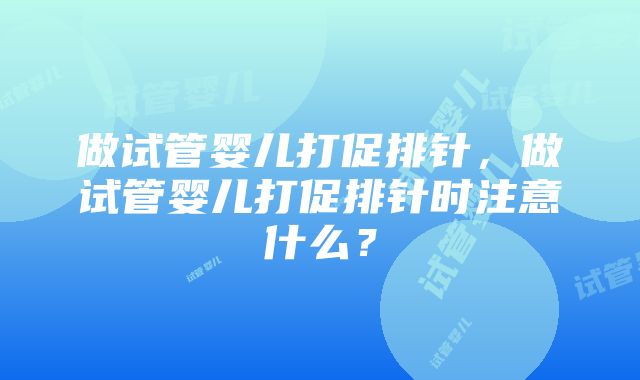 做试管婴儿打促排针，做试管婴儿打促排针时注意什么？