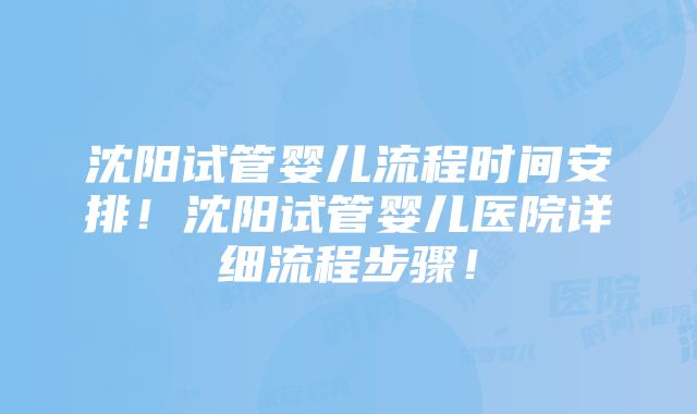 沈阳试管婴儿流程时间安排！沈阳试管婴儿医院详细流程步骤！