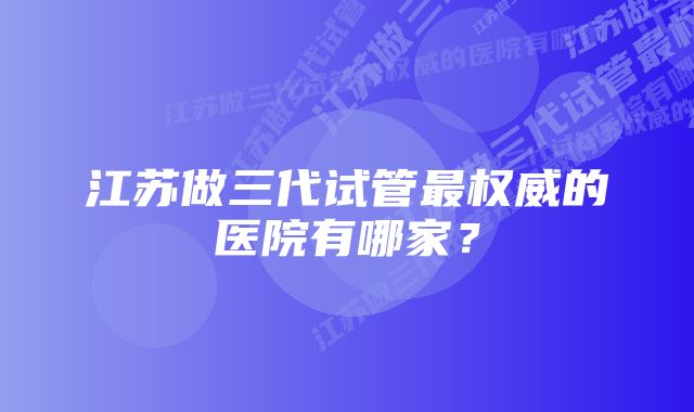 江苏做三代试管最权威的医院有哪家？