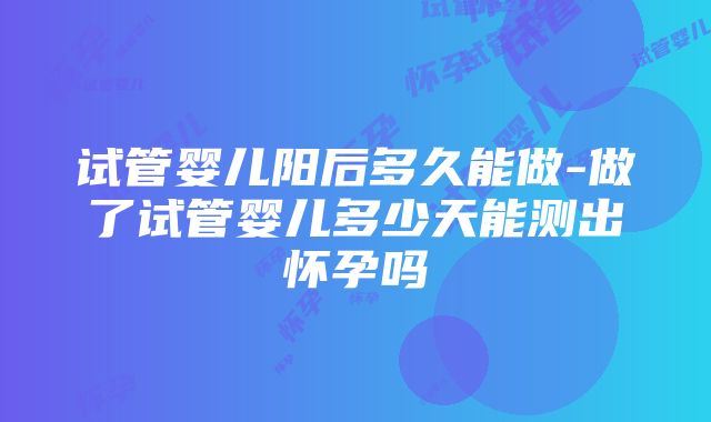 试管婴儿阳后多久能做-做了试管婴儿多少天能测出怀孕吗