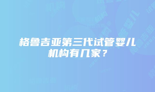 格鲁吉亚第三代试管婴儿机构有几家？