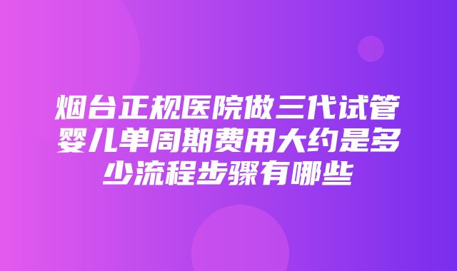 烟台正规医院做三代试管婴儿单周期费用大约是多少流程步骤有哪些