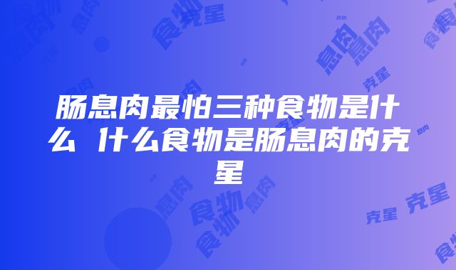 肠息肉最怕三种食物是什么 什么食物是肠息肉的克星