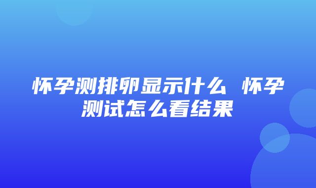 怀孕测排卵显示什么 怀孕测试怎么看结果