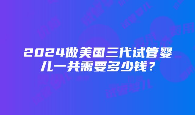 2024做美国三代试管婴儿一共需要多少钱？