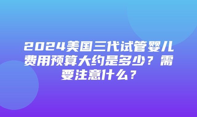 2024美国三代试管婴儿费用预算大约是多少？需要注意什么？