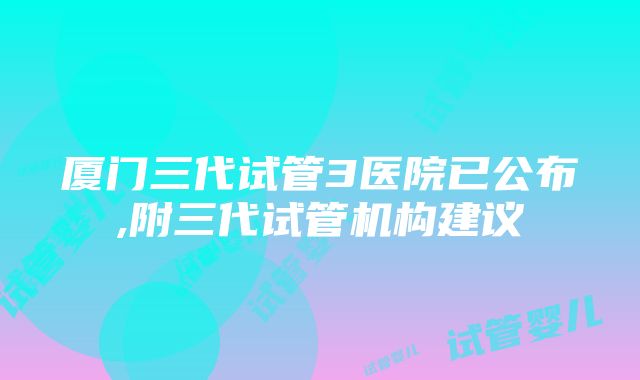 厦门三代试管3医院已公布,附三代试管机构建议