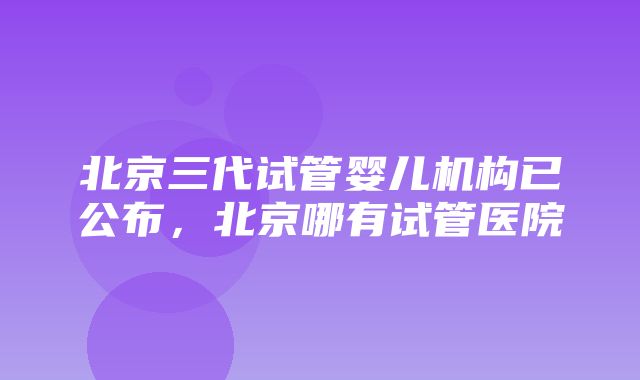 北京三代试管婴儿机构已公布，北京哪有试管医院