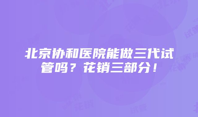 北京协和医院能做三代试管吗？花销三部分！