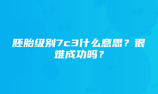 胚胎级别7c3什么意思？很难成功吗？