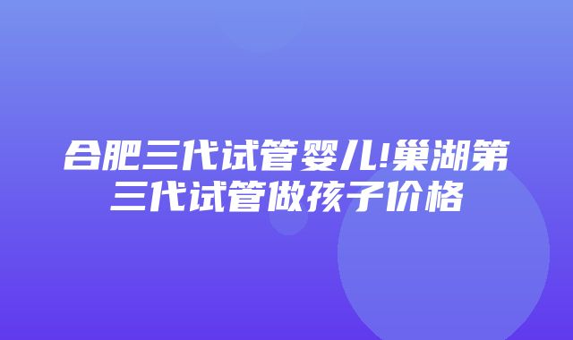 合肥三代试管婴儿!巢湖第三代试管做孩子价格