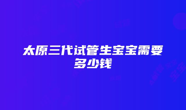 太原三代试管生宝宝需要多少钱