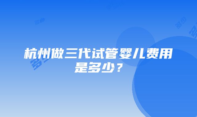 杭州做三代试管婴儿费用是多少？