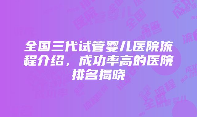 全国三代试管婴儿医院流程介绍，成功率高的医院排名揭晓