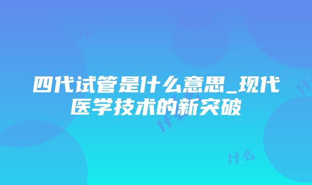 四代试管是什么意思_现代医学技术的新突破